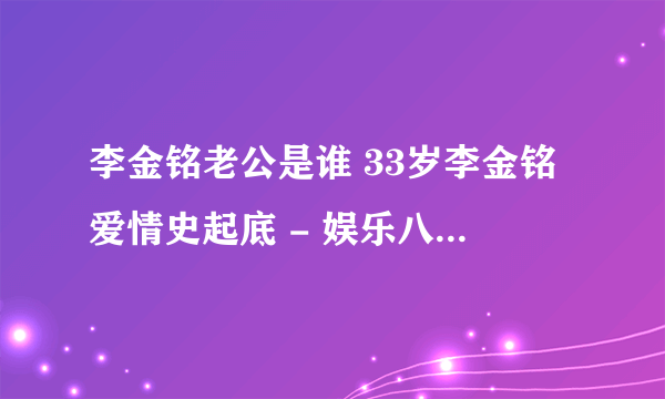 李金铭老公是谁 33岁李金铭爱情史起底 - 娱乐八卦 - 飞外网