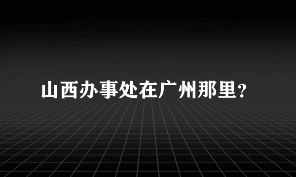 山西办事处在广州那里？