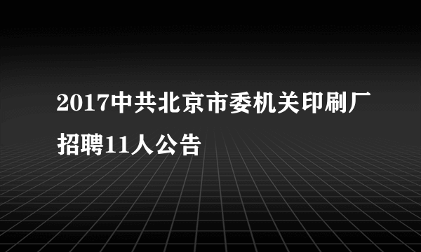 2017中共北京市委机关印刷厂招聘11人公告