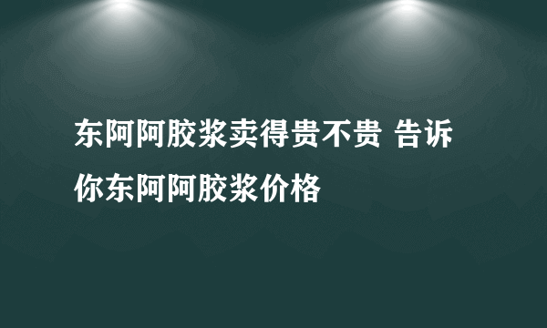 东阿阿胶浆卖得贵不贵 告诉你东阿阿胶浆价格