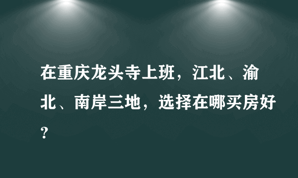 在重庆龙头寺上班，江北、渝北、南岸三地，选择在哪买房好？