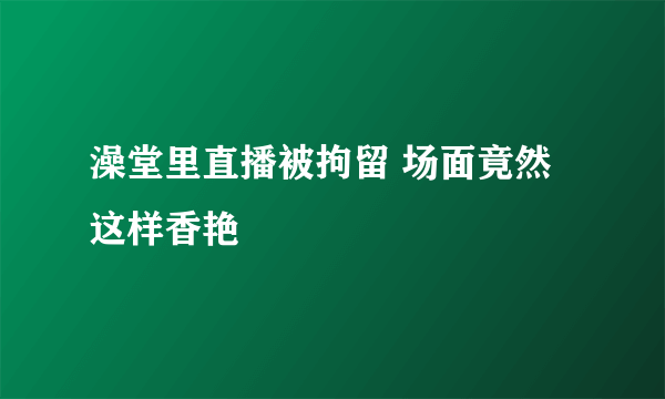 澡堂里直播被拘留 场面竟然这样香艳