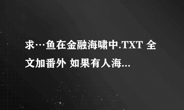 求…鱼在金融海啸中.TXT 全文加番外 如果有人海中的其他作品希望一起发来 谢谢你哦