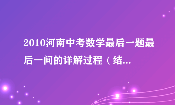 2010河南中考数学最后一题最后一问的详解过程（结果我知道）