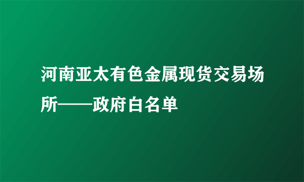 河南亚太有色金属现货交易场所——政府白名单