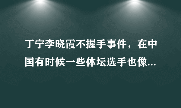 丁宁李晓霞不握手事件，在中国有时候一些体坛选手也像明星一样-飞外网