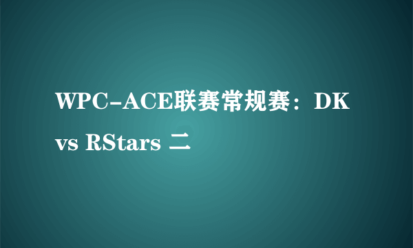 WPC-ACE联赛常规赛：DK vs RStars 二