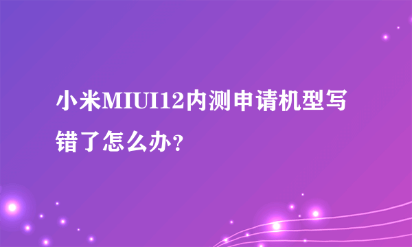 小米MIUI12内测申请机型写错了怎么办？