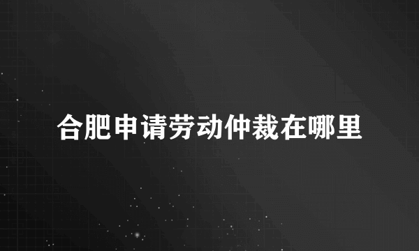 合肥申请劳动仲裁在哪里