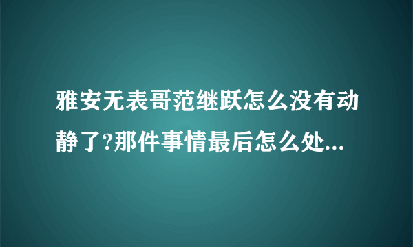 雅安无表哥范继跃怎么没有动静了?那件事情最后怎么处理了?求解?求解?求解?