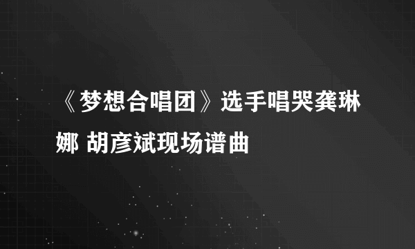 《梦想合唱团》选手唱哭龚琳娜 胡彦斌现场谱曲