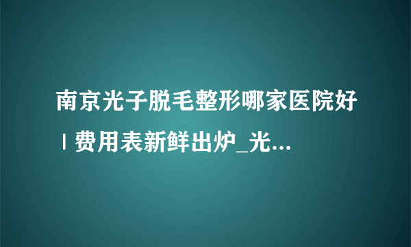 南京光子脱毛整形哪家医院好 | 费用表新鲜出炉_光子脱毛多少钱？