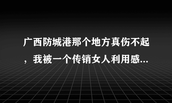 广西防城港那个地方真伤不起，我被一个传销女人利用感情骗我和她一起做传销 ，真是伤了心又伤了感情