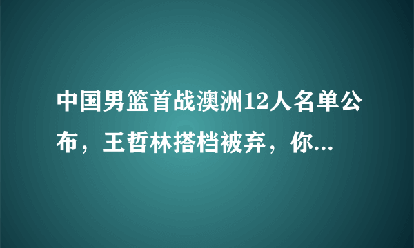 中国男篮首战澳洲12人名单公布，王哲林搭档被弃，你怎么看？