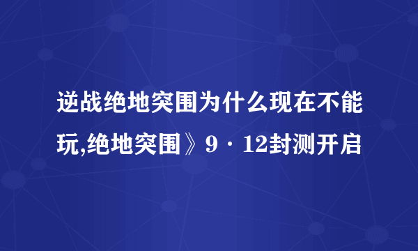 逆战绝地突围为什么现在不能玩,绝地突围》9·12封测开启