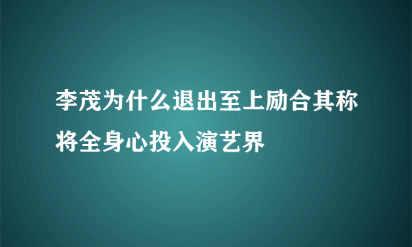 李茂为什么退出至上励合其称将全身心投入演艺界