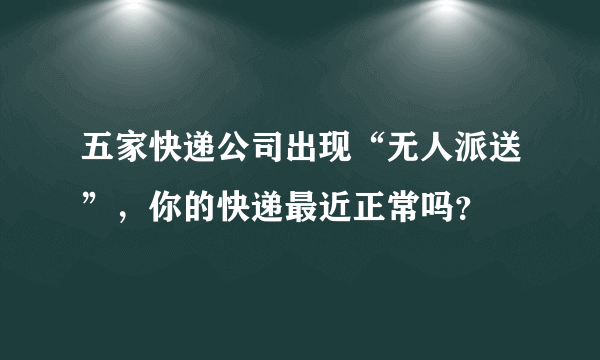 五家快递公司出现“无人派送”，你的快递最近正常吗？