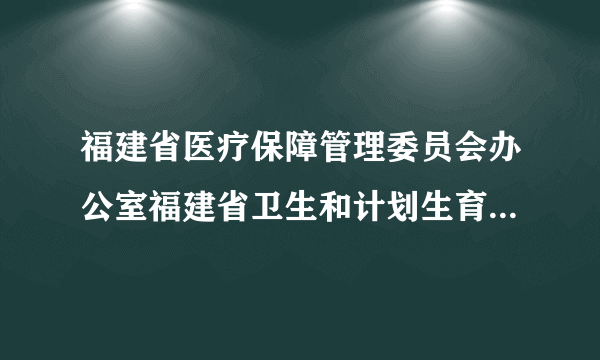 福建省医疗保障管理委员会办公室福建省卫生和计划生育委员会关