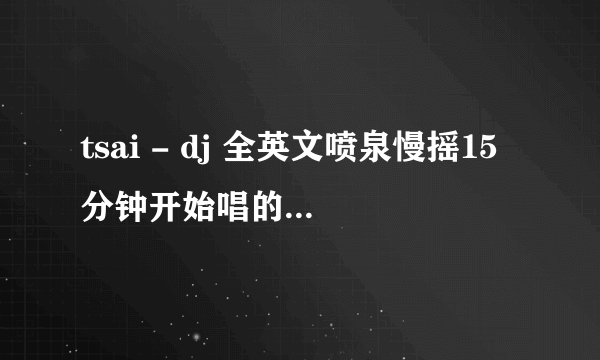 tsai - dj 全英文喷泉慢摇15分钟开始唱的英文歌名叫什么