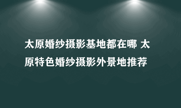 太原婚纱摄影基地都在哪 太原特色婚纱摄影外景地推荐