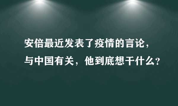 安倍最近发表了疫情的言论，与中国有关，他到底想干什么？