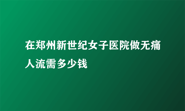 在郑州新世纪女子医院做无痛人流需多少钱