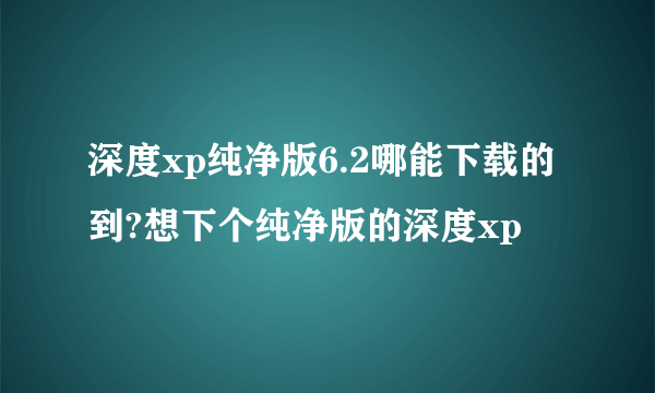 深度xp纯净版6.2哪能下载的到?想下个纯净版的深度xp