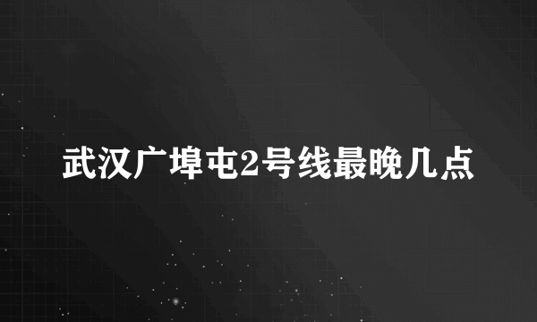 武汉广埠屯2号线最晚几点