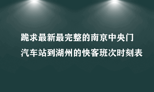 跪求最新最完整的南京中央门汽车站到湖州的快客班次时刻表