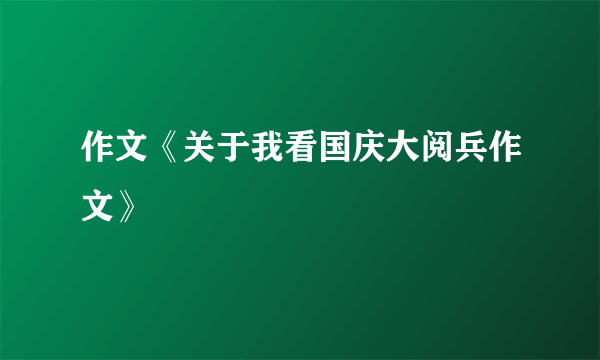 作文《关于我看国庆大阅兵作文》