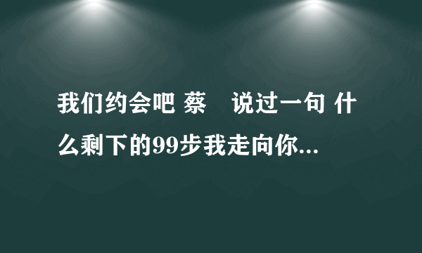 我们约会吧 蔡暘说过一句 什么剩下的99步我走向你，这句话 全部是什么？