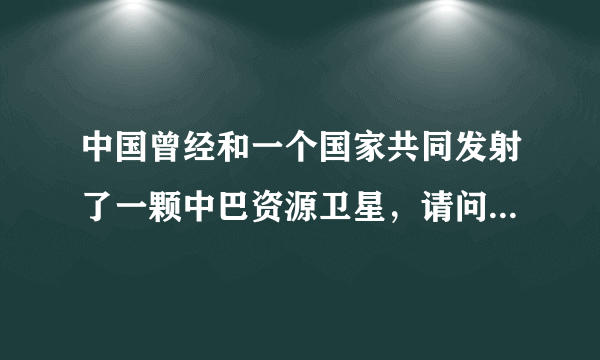 中国曾经和一个国家共同发射了一颗中巴资源卫星，请问一个国家是哪个？