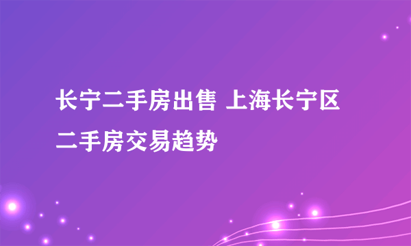 长宁二手房出售 上海长宁区二手房交易趋势