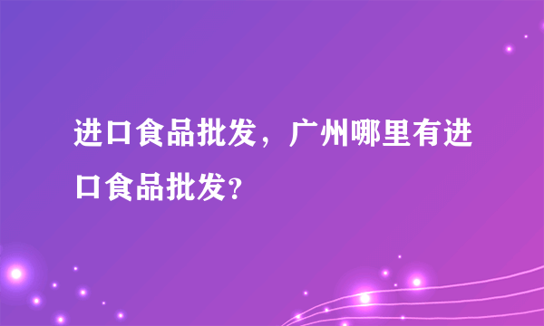 进口食品批发，广州哪里有进口食品批发？