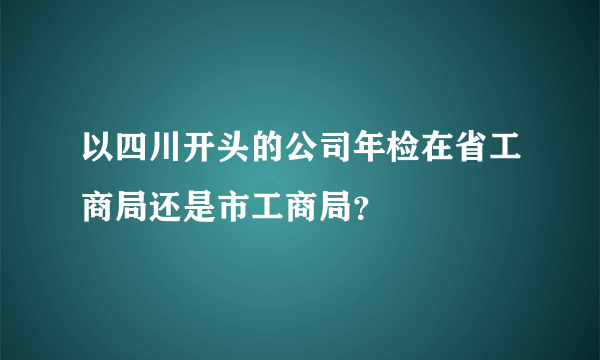 以四川开头的公司年检在省工商局还是市工商局？