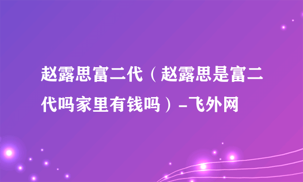 赵露思富二代（赵露思是富二代吗家里有钱吗）-飞外网