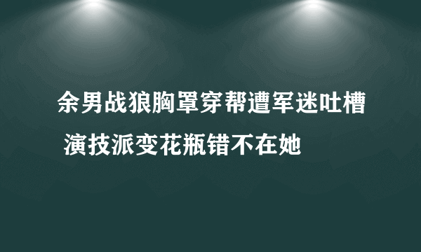 余男战狼胸罩穿帮遭军迷吐槽 演技派变花瓶错不在她