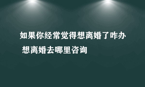 如果你经常觉得想离婚了咋办 想离婚去哪里咨询