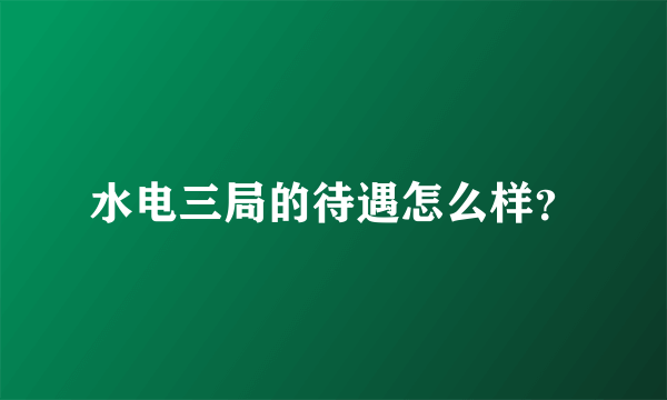 水电三局的待遇怎么样？