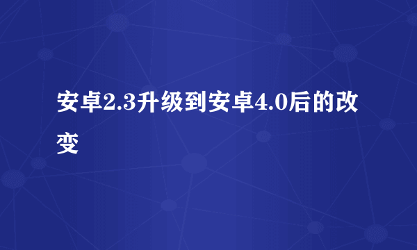 安卓2.3升级到安卓4.0后的改变