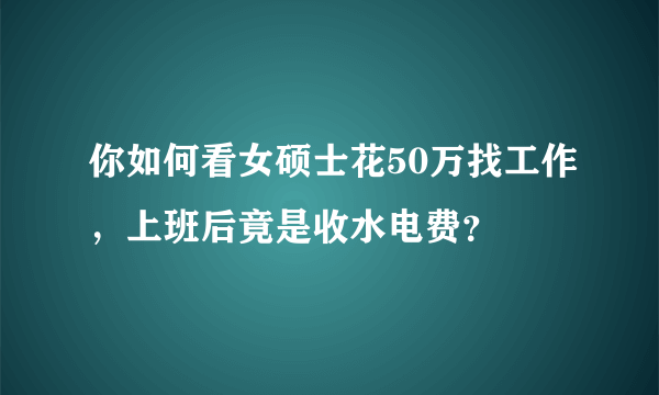 你如何看女硕士花50万找工作，上班后竟是收水电费？