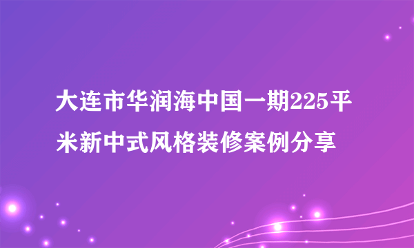 大连市华润海中国一期225平米新中式风格装修案例分享