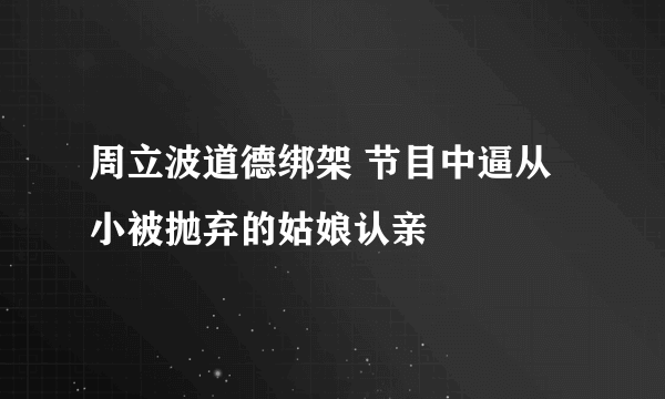 周立波道德绑架 节目中逼从小被抛弃的姑娘认亲