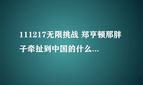 111217无限挑战 郑亨顿那胖子牵扯到中国的什么了？是不是渔船事件？他原话是怎么说的？