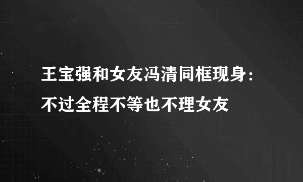 王宝强和女友冯清同框现身：不过全程不等也不理女友