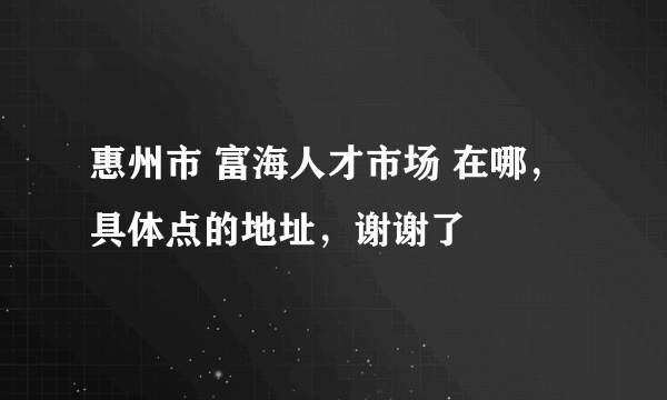 惠州市 富海人才市场 在哪，具体点的地址，谢谢了