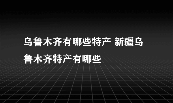 乌鲁木齐有哪些特产 新疆乌鲁木齐特产有哪些