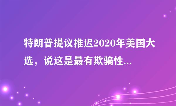 特朗普提议推迟2020年美国大选，说这是最有欺骗性的你怎么看？