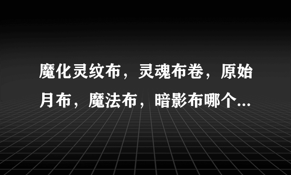 魔化灵纹布，灵魂布卷，原始月布，魔法布，暗影布哪个好，那个市场需求大一点，各有什么用处啊？