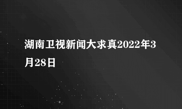 湖南卫视新闻大求真2022年3月28日